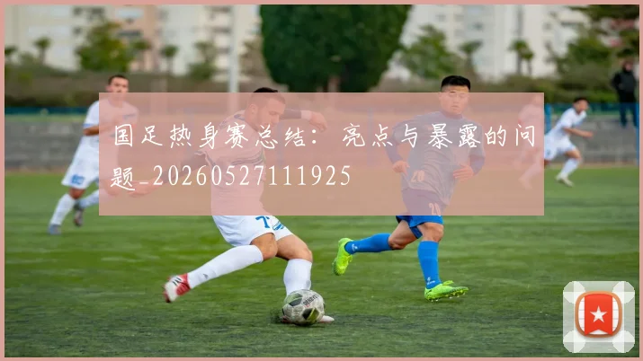国足热身赛总结:亮点与暴露的问题_20260527111925