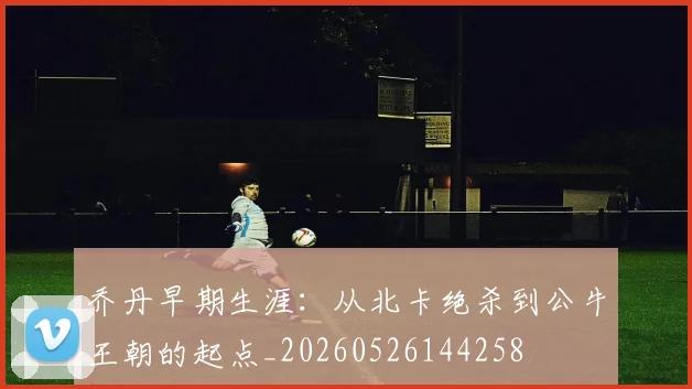 乔丹早期生涯:从北卡绝杀到公牛王朝的起点_20260526144258