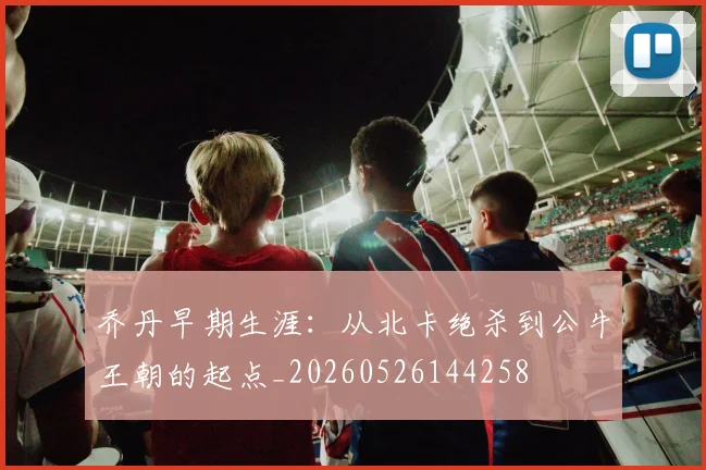 乔丹早期生涯:从北卡绝杀到公牛王朝的起点_20260526144258