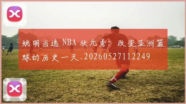 姚明当选 NBA 状元秀：改变亚洲篮球的历史一天_20260527112249
