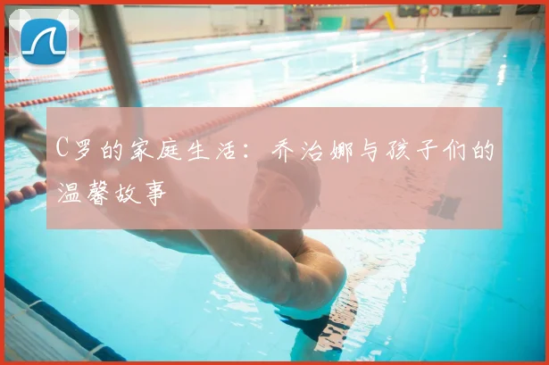 C罗的家庭生活：乔治娜与孩子们的温馨故事