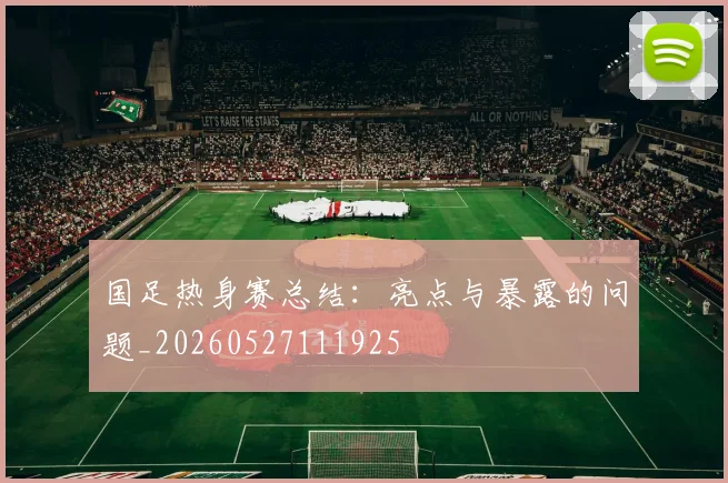 国足热身赛总结:亮点与暴露的问题_20260527111925