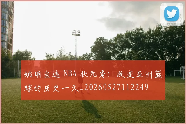 姚明当选 NBA 状元秀：改变亚洲篮球的历史一天_20260527112249