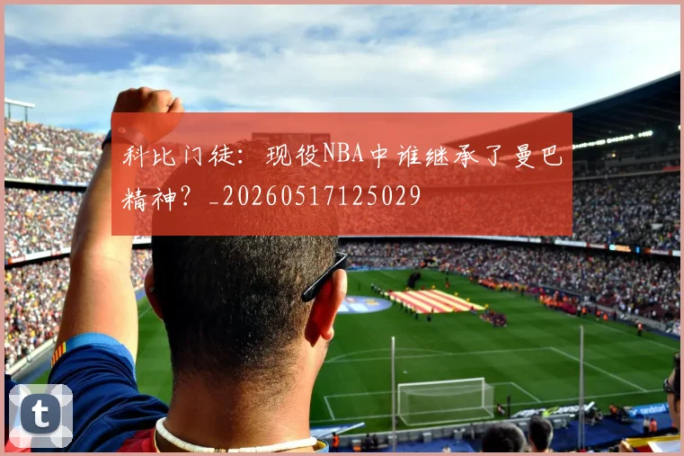 科比门徒：现役NBA中谁继承了曼巴精神？_20260517125029