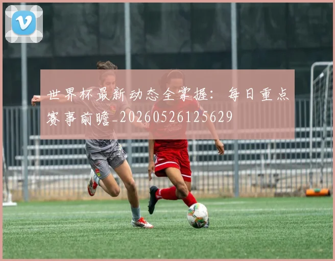 世界杯最新动态全掌握：每日重点赛事前瞻_20260526125629